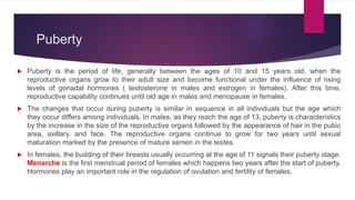 Puberty
 Puberty is the period of life, generally between the ages of 10 and 15 years old, when the
reproductive organs grow to their adult size and become functional under the influence of rising
levels of gonadal hormones ( testosterone in males and estrogen in females). After this time,
reproductive capability continues until old age in males and menopause in females.
 The changes that occur during puberty is similar in sequence in all individuals but the age which
they occur differs among individuals. In males, as they reach the age of 13, puberty is characteristics
by the increase in the size of the reproductive organs followed by the appearance of hair in the pubic
area, axillary, and face. The reproductive organs continue to grow for two years until sexual
maturation marked by the presence of mature semen in the testes.
 In females, the budding of their breasts usually occurring at the age of 11 signals their puberty stage.
Menarche is the first menstrual period of females which happens two years after the start of puberty.
Hormones play an important role in the regulation of ovulation and fertility of females.
 