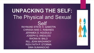 UNPACKING THE SELF:
The Physical and Sexual
Self
RAYMUND STEVE H. GAMOTIN
CHRISSA MAE C. RABANES
JERAMEA D. AGUDULO
JOSEPH Q. ANDULOG
RHONA M. BALO
RILL JEAN MAGHANOY
RIZA FAITH P. ETORMA
SIMA SUMANGCAD
 