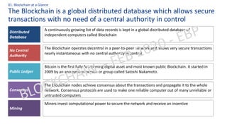 The Blockchain is a global distributed database which allows secure
transactions with no need of a central authority in control
01. Blockchain at a Glance
A continuously growing list of data records is kept in a global distributed database of
independent computers called Blockchain
The Blockchain operates decentral in a peer-to-peer network and allows very secure transactions
nearly instantaneous with no central authority in control
Bitcoin is the first fully functioning digital asset and most known public Blockchain. It started in
2009 by an anonymous person or group called Satoshi Nakamoto.
Distributed
Database
The Blockchain nodes achieve consensus about the transactions and propagate it to the whole
network. Consensus protocols are used to make one reliable computer out of many unreliable or
untrusted computers
Miners invest computational power to secure the network and receive an incentive
No Central
Authority
Public Ledger
Consensus
Mining
 
