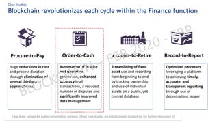Blockchain revolutionizes each cycle within the Finance function
Case Studies
Procure-to-Pay Order-to-Cash Acquire-to-Retire Record-to-Report
Huge reductions in cost
and process duration
through elimination of
several third party
approval roles
Automation of invoice
and quotation
generation, enhanced
accuracy in all
transactions, a reduced
number of disputes and
significantly improved
data management
Streamlining of fixed
asset use and recording
from beginning to end
by tracking ownership
and use of individual
assets on a public, yet
central database
Optimized processes
leveraging a platform
to achieving timely,
accurate, and
transparent reporting
through use of
decentralized ledger
Case study sample for public consumption purpose. Other case studies are not disclosed. Contact me for further discussion ☺
 