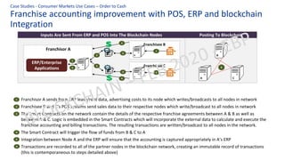 Franchise accounting improvement with POS, ERP and blockchain
Integration
Case Studies - Consumer Markets Use Cases – Order to Cash
Franchisor A sends from ERP lease/rent data, advertising costs to its node which writes/broadcasts to all nodes in network
Franchisee B and C’s POS systems send sales data to their respective nodes which write/broadcast to all nodes in network
The Smart Contracts on the network contain the details of the respective franchise agreements between A & B as well as
between A & C. Logic is embedded in the Smart Contracts which will incorporate the external data to calculate and execute the
franchise accounting and billing transactions. The resulting transactions are written/broadcast to all nodes in the network.
The Smart Contract will trigger the flow of funds from B & C to A
Integration between Node A and the ERP will ensure that the accounting is captured appropriately in A’s ERP
Transactions are recorded to all of the partner nodes in the blockchain network, creating an immutable record of transactions
(this is contemporaneous to steps detailed above)
Inputs Are Sent From ERP and POS Into The Blockchain Nodes Posting To Blockchain
A
B
C
6
Franchisor A
A
ERP/Enterprise
Applications
Franchisee B
B
Franchisee C
C
1
3
3
3
3
2
2
4
4
5
1
2
3
4
5
6
 