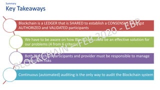 Key Takeaways
Summary
Blockchain is a LEDGER that is SHARED to establish a CONSENSUS amongst
AUTHORIZED and VALIDATED participants
We have to be aware on how Blockchain could be an effective solution for
our problems (4 from 6 criteria)
Both Blockchain participants and provider must be responsible to manage
blockchain risks
Continuous (automated) auditing is the only way to audit the Blockchain system
 