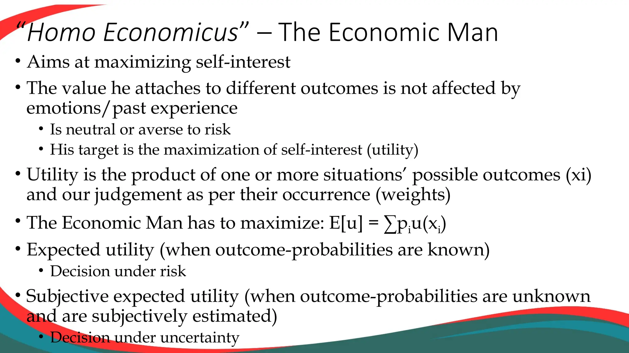 “Homo Economicus” – The Economic Man
• Aims at maximizing self-interest
• The value he attaches to different outcomes is not affected by
emotions/past experience
• Is neutral or averse to risk
• His target is the maximization of self-interest (utility)
• Utility is the product of one or more situations’ possible outcomes (xi)
and our judgement as per their occurrence (weights)
• The Economic Man has to maximize: E[u] = ∑piu(xi)
• Expected utility (when outcome-probabilities are known)
• Decision under risk
• Subjective expected utility (when outcome-probabilities are unknown
and are subjectively estimated)
• Decision under uncertainty
 