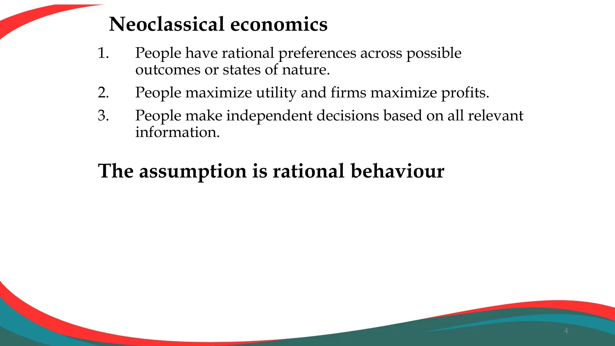 Neoclassical economics
1. People have rational preferences across possible
outcomes or states of nature.
2. People maximize utility and firms maximize profits.
3. People make independent decisions based on all relevant
information.
4
The assumption is rational behaviour
 