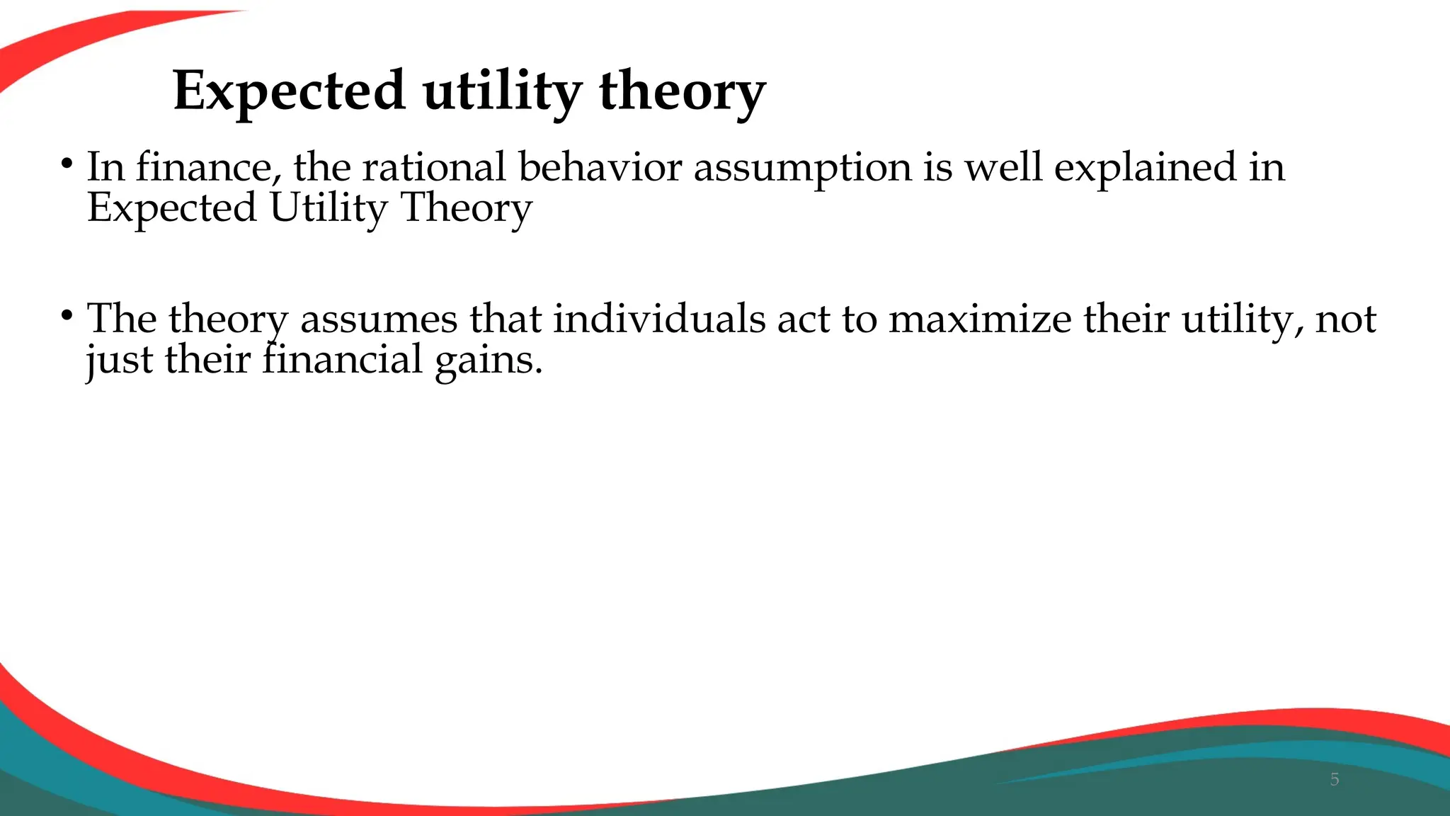 Expected utility theory
• In finance, the rational behavior assumption is well explained in
Expected Utility Theory
• The theory assumes that individuals act to maximize their utility, not
just their financial gains.
5
 