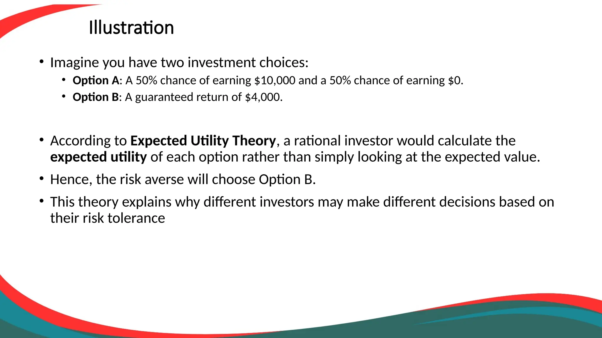 Illustration
• Imagine you have two investment choices:
• Option A: A 50% chance of earning $10,000 and a 50% chance of earning $0.
• Option B: A guaranteed return of $4,000.
• According to Expected Utility Theory, a rational investor would calculate the
expected utility of each option rather than simply looking at the expected value.
• Hence, the risk averse will choose Option B.
• This theory explains why different investors may make different decisions based on
their risk tolerance
 