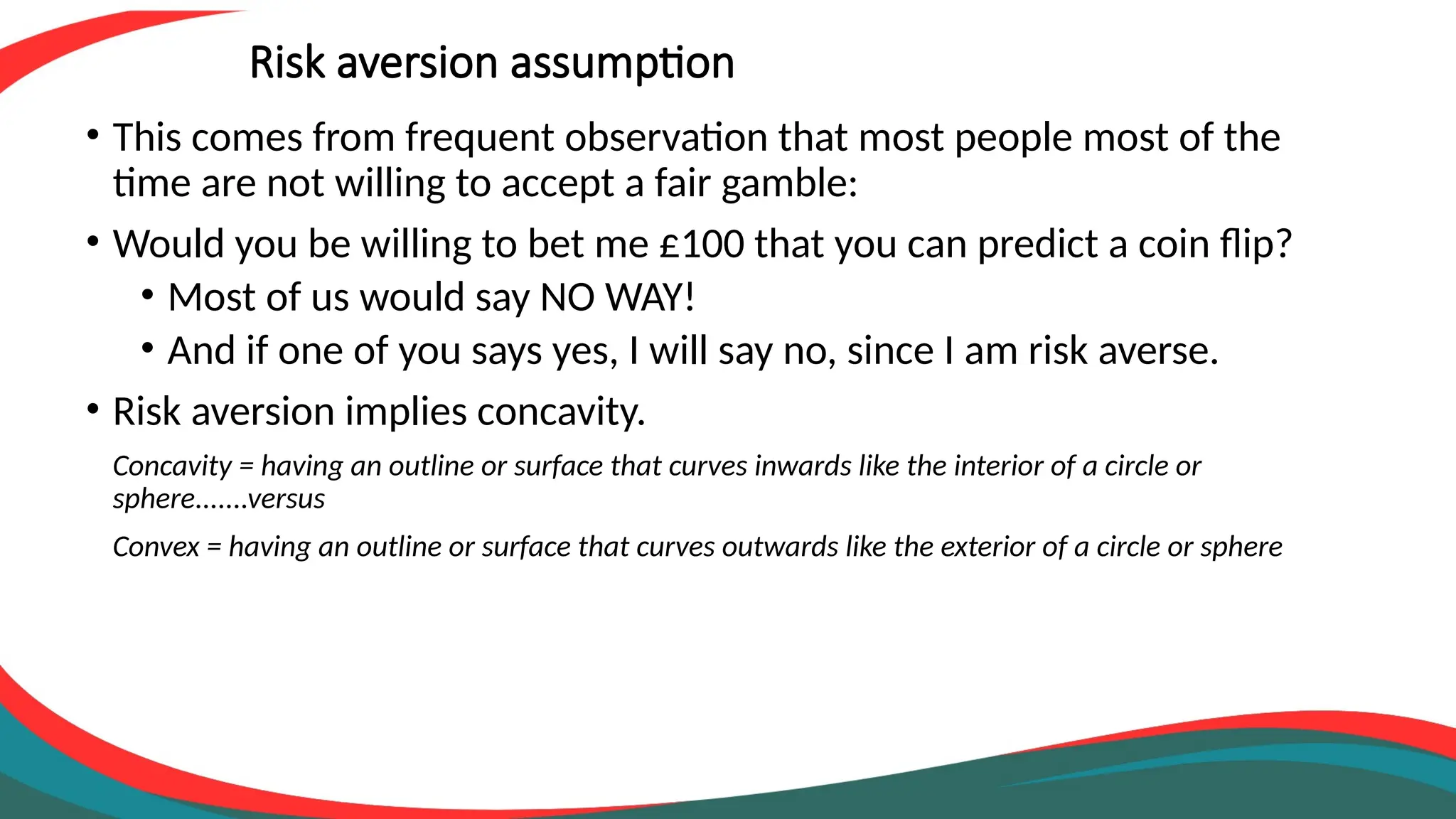 Risk aversion assumption
• This comes from frequent observation that most people most of the
time are not willing to accept a fair gamble:
• Would you be willing to bet me £100 that you can predict a coin flip?
• Most of us would say NO WAY!
• And if one of you says yes, I will say no, since I am risk averse.
• Risk aversion implies concavity.
Concavity = having an outline or surface that curves inwards like the interior of a circle or
sphere.......versus
Convex = having an outline or surface that curves outwards like the exterior of a circle or sphere
 