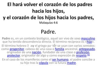 Padre.
Padre es, en un contexto biológico, aquel ser vivo de sexo masculino
que ha tenido descendencia directa. El término recíproco es «hijo».
El término hebreo ʼavy el griego pa‧tḗr se usan con varios sentidos:
como progenitor, cabeza de una casa o familia ancestral, antepasado,
originador de una nación, fundador de una clase o profesión,
protector, originador de algo y como expresión de respeto.[1]
En el caso de los mamíferos como el ser humano, el padre concibe a
su hijo tras la cópula con la futura madre.
El hará volver el corazón de los padres
hacia los hijos,
y el corazón de los hijos hacia los padres,
Malaquías 4:6
 