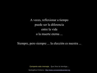 A veces, reflexionar a tiempo
puede ser la diferencia
entre la vida
o la muerte eterna ...
Siempre, pero siempre ... la elección es nuestra ...

Comparte este mensaje. Que Dios te bendiga...
Apologética Cristiana - http://www.conocereislaverdad.org

 