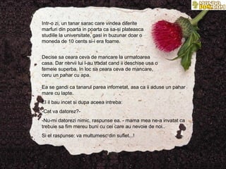 Intr-o zi, un tanar sarac care vindea diferite
marfuri din poarta in poarta ca sa-si plateasca
studiile la universitate, gasi in buzunar doar o
moneda de 10 cents si-i era foame.


Decise sa ceara ceva de mancare la urmatoarea
casa. Dar nervii lui l-au tradat cand ii deschise usa o
femeie superba. In loc sa ceara ceva de mancare,
ceru un pahar cu apa.

Ea se gandi ca tanarul parea infometat, asa ca ii aduse un pahar
mare cu lapte.
El il bau incet si dupa aceea intreba:
-Cat va datorez?-
-Nu-mi datorezi nimic, raspunse ea. - mama mea ne-a invatat ca
trebuie sa fim mereu buni cu cei care au nevoie de noi..
Si el raspunse: va multumesc din suflet...!
 