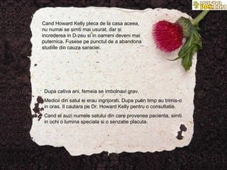Cand Howard Kelly pleca de la casa aceea,
nu numai se simti mai usurat, dar si
increderea in D-zeu si in oameni deveni mai
puternica. Fusese pe punctul de a abandona
studiile din cauza saraciei.




Dupa cativa ani, femeia se imbolnavi grav.
Medicii din satul ei erau ingrijorati. Dupa putin timp au trimis-o
in oras. Il cautara pe Dr. Howard Kelly pentru o consultatie.
Cand el auzi numele satului din care provenea pacienta, simti
in ochi o lumina speciala si o senzatie placuta.
 