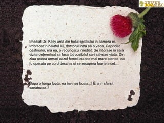 Imediat Dr. Kelly urca din holul spitalului in camera ei.
Imbracat in halatul lui, doctorul intra sa o vada. Capriciile
destinului, era ea, o recunoscu imediat. Se intorase in sala
vizite determinat sa faca tot posibilul sa-i salveze viata. Din
ziua aceea urmari cazul femeii cu cea mai mare atentie, ea
fu operata pe cord deschis si se recupera foarte incet…




Dupa o lunga lupta, ea invinse boala...! Era in sfarsit
sanatoasa..!
 