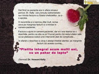 Dat fiind ca pacienta era in afara oricarui
pericol, Dr. Kelly ceru biroului administrativ
sa-i trimita factura cu totalul cheltuielilor, ca s-
o aprobe.
O recontrola si o semna. Mai mult, scrise
ceva pe marginea facturii si o trimise in
camera pacientei.
Factura a ajuns in camera pacientei, dar ei ii era teama sa o
deschida, pentru ca stia ca ar fi lucrat pentru tot restul zilelor sale
ca sa plateasca costul unei interventii atat de complicate...
In sfarsit o deschise si ceva ii atrase imediat atentia: pe marginile
                    facturii citi aceste cuvinte...

 “Platita integral acum multi ani,
       cu un pahar de lapte”

(Semnat) Dr. Howard Kelly
 