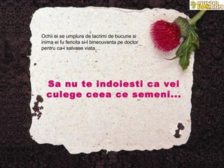 Ochii ei se umplura de lacrimi de bucurie si
inima ei fu fericita si-l binecuvanta pe doctor
pentru ca-i salvase viata…




  Sa nu te indoiesti ca vei
  culege ceea ce semeni...
 