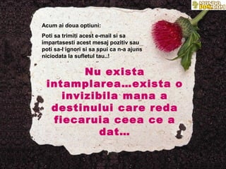 Acum ai doua optiuni:
Poti sa trimiti acest e-mail si sa
impartasesti acest mesaj pozitiv sau
poti sa-l ignori si sa spui ca n-a ajuns
niciodata la sufletul tau..!


        Nu exista
 intamplarea…exista o
    invizibila mana a
  destinului care reda
  fiecaruia ceea ce a
           dat…
 