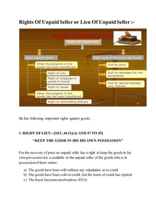 Rights Of UnpaidSeller or Lien Of UnpaidSeller :-
He has following important rights against goods.
1. RIGHT OF LIEN :-[SEC.46 (1)(A) AND 47 TO 49]
“KEEP THE GOOD IN HIS HIS OWN POSSESSION”
For the recovery of price an unpaid seller has a right to keep the goods in his
own possession.itis a available to the unpaid seller of the goods who is in
possessionof them where-
a) The goods have been sold without any stipulation as to credit
b) The goods have been sold on credit ,but the terms of credit has expired
c) The buyer becomes insolvent(sec.47(1))
 