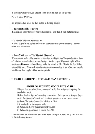 In the following cases, an unpaid seller loses his lien on the goods:
Termination OfLien :-
An unpaid seller loses the lien in the following cases :
1. Termination By Waiver :-
If an unpaid seller himself waives his right of lien then it will be terminated.
2. Goods in Buyer's Possession:-
When a buyer or his agent obtains the possessionfor goods lawfully, unpaid
seller lien terminates.
3. Does NotReserve The Rightof Disposal:-
When unpaid seller fails to reserve the right of disposalof the goods at the times
of delivery to the bailee for transferring it to the buyer. Then this right of lien
terminates.Example :- Mr. Hunny sells the goods to Mr. Abhijit for Rs. 10 lac.
Mr. Abhijit pays 5 lac and promises to pay the remaining 5 lac after two month.
Mr. Hunny has a right of lien on the goods.
2. RIGHT OF STOPPING [SECS.46 (1)(B)AND 50 TO 52]:-
“RIGHT OF STOPPING GOODS IN TRANSIT “
If buyer becomes insolvent, an unpaid seller has a right of stopping the
goods in transit.
He has further right of resuming possessionof the goods as long as they
are in the course of transit,and retaining possessionuntil payment or
tender of the price.(extension of right of lien)
it is available to the unpaid seller –
a) When the buyer becomes insolvent,and
b) When the goods are in transit (sec 50)
Transit comes to an end and the seller loses the right to stop the goods in transit
in the following cases:
 