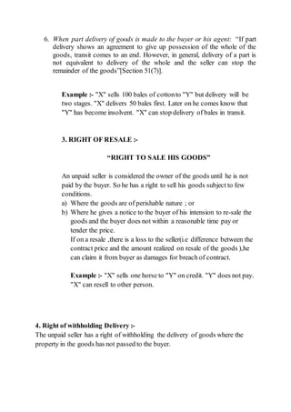 6. When part delivery of goods is made to the buyer or his agent: “If part
delivery shows an agreement to give up possession of the whole of the
goods, transit comes to an end. However, in general, delivery of a part is
not equivalent to delivery of the whole and the seller can stop the
remainder of the goods”[Section 51(7)].
Example :- "X" sells 100 bales of cottonto "Y" but delivery will be
two stages. "X" delivers 50 bales first. Later on he comes know that
"Y" has become insolvent. "X" can stop delivery of bales in transit.
3. RIGHT OF RESALE :-
“RIGHT TO SALE HIS GOODS”
An unpaid seller is considered the owner of the goods until he is not
paid by the buyer. So he has a right to sell his goods subject to few
conditions.
a) Where the goods are of perishable nature ; or
b) Where he gives a notice to the buyer of his intension to re-sale the
goods and the buyer does not within a reasonable time pay or
tender the price.
If on a resale ,there is a loss to the seller(i.e difference between the
contract price and the amount realized on resale of the goods ),he
can claim it from buyer as damages for breach of contract.
Example :- "X" sells one horse to "Y" on credit. "Y" does not pay.
"X" can resell to other person.
4. Right of withholding Delivery :-
The unpaid seller has a right of withholding the delivery of goods where the
property in the goods has not passed to the buyer.
 