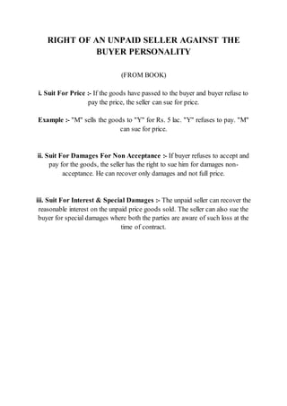RIGHT OF AN UNPAID SELLER AGAINST THE
BUYER PERSONALITY
(FROM BOOK)
i. Suit For Price :- If the goods have passed to the buyer and buyer refuse to
pay the price, the seller can sue for price.
Example :- "M" sells the goods to "Y" for Rs. 5 lac. "Y" refuses to pay. "M"
can sue for price.
ii. Suit For Damages For Non Acceptance :- If buyer refuses to accept and
pay for the goods, the seller has the right to sue him for damages non-
acceptance. He can recover only damages and not full price.
iii. Suit For Interest & Special Damages :- The unpaid seller can recover the
reasonable interest on the unpaid price goods sold. The seller can also sue the
buyer for special damages where both the parties are aware of such loss at the
time of contract.
 
