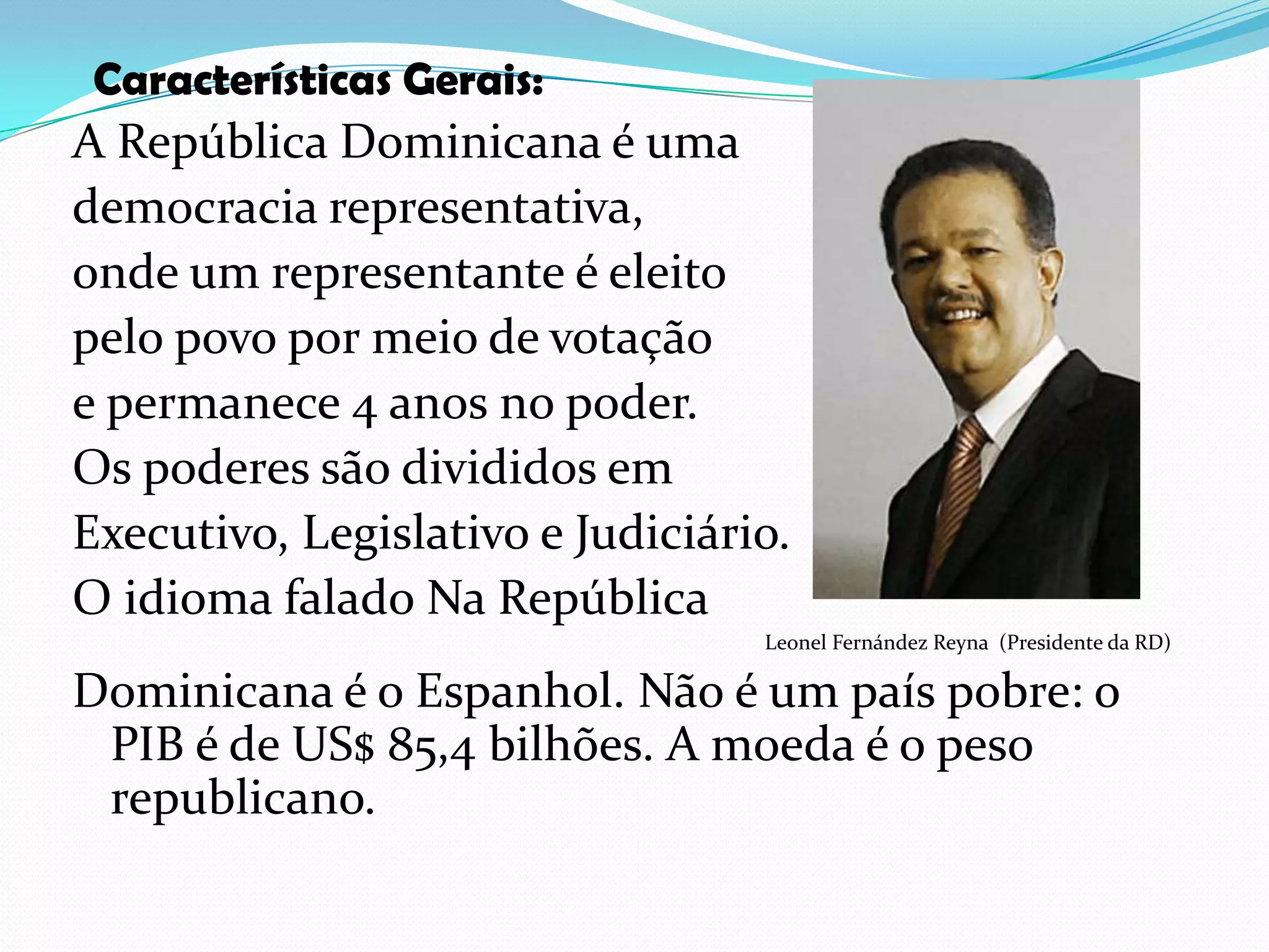 Características Gerais:A República Dominicana é umademocracia representativa, onde um representante é eleito pelo povo por meio de votação e permanece 4 anos no poder. Os poderes são divididos em Executivo, Legislativo e Judiciário.O idioma falado Na República                                                                                                                                   Leonel Fernández Reyna  (Presidente da RD)Dominicana é o Espanhol. Não é um país pobre: o    PIB é de US$ 85,4 bilhões. A moeda é o peso republicano.
