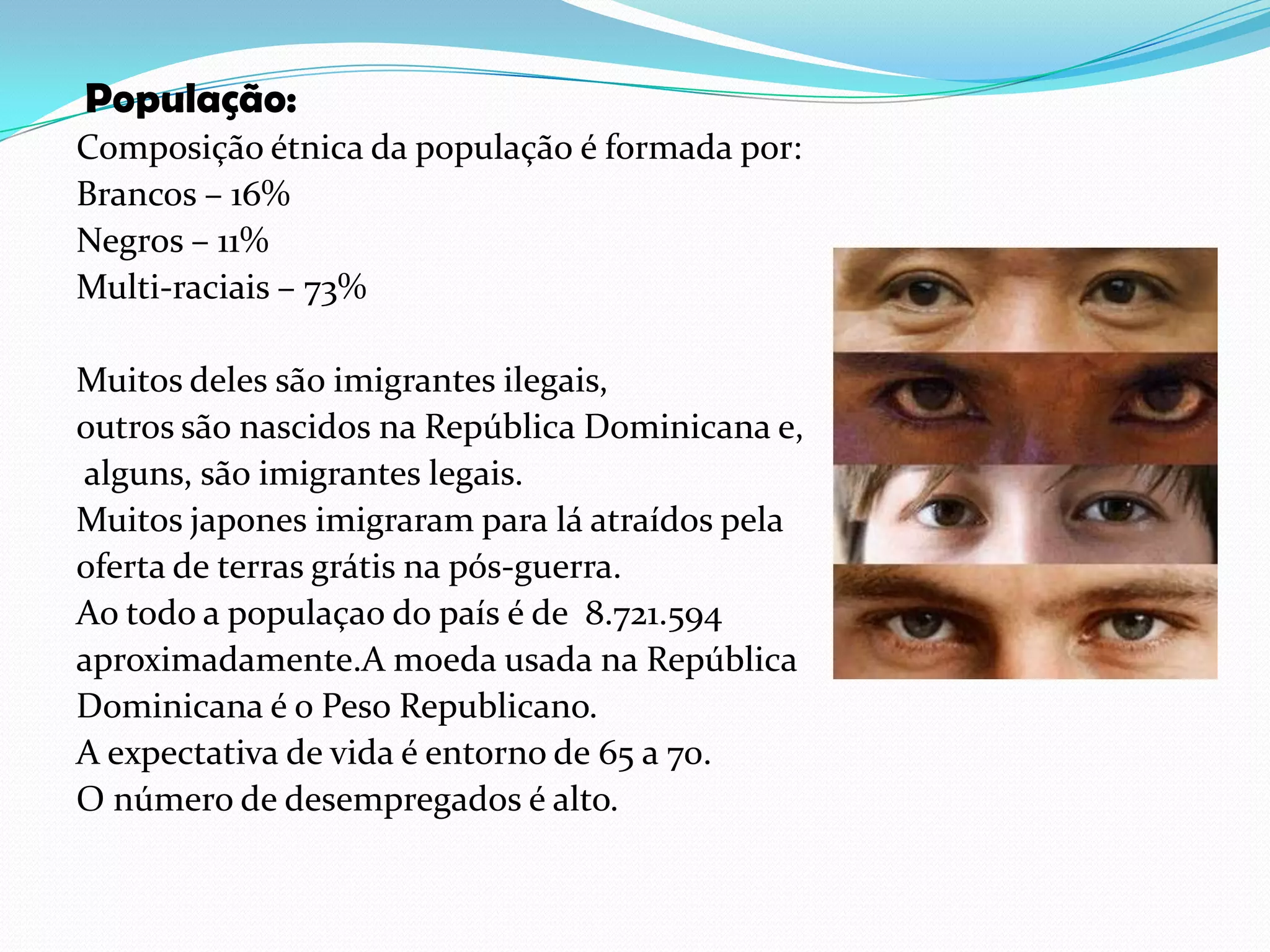 População:Composição étnica da população é formada por:Brancos – 16% Negros – 11% Multi-raciais – 73% Muitos deles são imigrantes ilegais, outros são nascidos na República Dominicana e, alguns, são imigrantes legais.Muitos japones imigraram para lá atraídos pela oferta de terras grátis na pós-guerra.Ao todo a populaçao do país é de  8.721.594 aproximadamente.A moeda usada na República Dominicana é o Peso Republicano.A expectativa de vida é entorno de 65 a 70.O número de desempregados é alto.