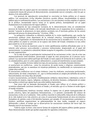 interpretación abre un espacio para los movimientos sociales y asociaciones de la sociedad civil en la
comprensión misma del proceso de democratización, incorporando nuevos conceptos, entre los que se
destaca el de esfera pública.
Los procesos de reproducción sociocultural se convierten en forma política en el espacio
público. Las asociaciones civiles absorben iniciativas sociales difusas, encaminándolas al espacio
público para la confrontación política. Las asociaciones y los movimientos sociales amplían el espectro
de lo político, incorporando nuevos temas en la agenda política, desempeñando así un papel
fundamental en la construcción del espacio público.
La adopción de una concepción societaria de la democratización toma en consideración
procesos de limitación del Estado y del mercado identificados con el surgimiento de la ciudadanía, y
permite “conectar la democracia en tanto práctica societaria con el horizonte político de los actores
partícipes del proceso de democratización “ (Avritzer, 1996).
La perspectiva culturalista se diferencia también de la visión republicanista, que concibe las
asociaciones políticas como depositarias de la voluntad colectiva, correspondiéndole al Estado
reconocerlas y legitimarlas sin intermediación de las asociaciones de la sociedad civil. En este caso, la
esfera pública no estatal se convierte en un espacio más dentro del Estado, tornándose en una esfera
para-estatal en vez de no-estatal.
Tanto las teorías de transición como la visión republicanista tendrían dificultades para ver la
relación entre procesos socio-culturales y procesos institucionales, despreciando así el papel del
asociacionismo. La perspectiva culturalista intenta recuperar la raigambre y la esfera social pre-política
de estas organizaciones.
No se trata de negar la participación institucional de las asociaciones civiles, sino de evitar una
institucionalización inmovilizadora, preservando el papel de estas asociaciones en el proceso sociocultural. Las asociaciones deben participar del Estado en tanto espacio de formación de la opinión y de
la voluntad política, pero no como espacio administrativo, so pena de transformarse en para-estatales.
Según Leonardo Avritzer, habría tres tipos de asociaciones con diseños formales distintos:
a) asociaciones no conflictivas , como las recreativas, de ayuda mutua y religiosas, numéricamente
preponderantes, que por su naturaleza no tematizan problemas, no estableciendo en consecuencia un
campo ético-cultural
b) asociaciones conflictivas con el campo sistémico, como los sindicatos, asociaciones profesionales,
educacionales, de salud, comunitarias, etc., que se institucionalizan en campos pre-definidos de acción,
burocratizándose con temas fijos del pasado
c) nuevo asociacionismo, con diseños simultáneamente solidarios, democráticos e identitarios, como el
movimiento de mujeres, negros, indígenas, ecológicos, de derechos humanos, configurando un campo
ético-político-cultural que apunta hacia una esfera pública democrática.
Este tercer tipo no demanda directamente al Estado, pero influye en el sistema político y
económico planteando cuestiones temáticas al Estado y al mercado, que no se limitan en modo alguno
al mundo societario.
Transformaciones históricas recientes indican la ruptura con el patrón homogeneizador de
acción colectiva, típico del populismo latinoamericano, y el aumento considerable del número de
asociaciones civiles en el continente. Tales cambios muestran la indiscutible reducción de la influencia
de la vida sindical en la vida colectiva, así como el consecuente fortalecimiento de otros movimientos
formadores de opinión, como el de derechos humanos, por ejemplo. El asociacionismo comunitario se
fortalece, proliferan organizaciones no gubernamentales de clase media, ocupando un espacio
diferenciado y plural, al tiempo que se desenvuelven las asociaciones temáticas del tercer tipo, los
llamados nuevos movimientos sociales.
Todavía según Avritzer, estas nuevas formas de ocupación del espacio público pueden generar
flujos democratizantes desde que quedan aseguradas las siguientes condiciones:

12

 