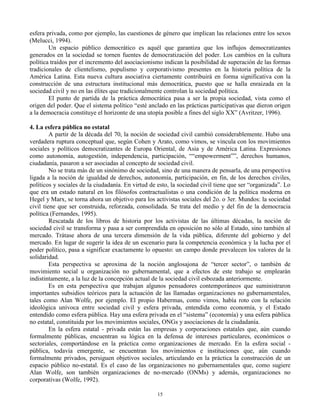 esfera privada, como por ejemplo, las cuestiones de género que implican las relaciones entre los sexos
(Melucci, 1994).
Un espacio público democrático es aquél que garantiza que los influjos democratizantes
generados en la sociedad se tornen fuentes de democratización del poder. Los cambios en la cultura
política traídos por el incremento del asociacionismo indican la posibilidad de superación de las formas
tradicionales de clientelismo, populismo y corporativismo presentes en la historia política de la
América Latina. Esta nueva cultura asociativa ciertamente contribuirá en forma significativa con la
construcción de una estructura institucional más democrática, puesto que se halla enraizada en la
sociedad civil y no en las élites que tradicionalmente controlan la sociedad política.
El punto de partida de la práctica democrática pasa a ser la propia sociedad, vista como el
origen del poder. Que el sistema político “esté anclado en las prácticas participativas que dieron origen
a la democracia constituye el horizonte de una utopía posible a fines del siglo XX” (Avritzer, 1996).
4. La esfera pública no estatal
A partir de la década del 70, la noción de sociedad civil cambió considerablemente. Hubo una
verdadera ruptura conceptual que, según Cohen y Arato, como vimos, se vincula con los movimientos
sociales y políticos democratizantes de Europa Oriental, de Asia y de América Latina. Expresiones
como autonomía, autogestión, independencia, participación, ““empowerment””, derechos humanos,
ciudadanía, pasaron a ser asociadas al concepto de sociedad civil.
No se trata más de un sinónimo de sociedad, sino de una manera de pensarla, de una perspectiva
ligada a la noción de igualdad de derechos, autonomía, participación, en fin, de los derechos civiles,
políticos y sociales de la ciudadanía. En virtud de esto, la sociedad civil tiene que ser “organizada”. Lo
que era un estado natural en los filósofos contractualistas o una condición de la política moderna en
Hegel y Marx, se torna ahora un objetivo para los activistas sociales del 2o. o 3er. Mundos: la sociedad
civil tiene que ser construida, reforzada, consolidada. Se trata del medio y del fin de la democracia
política (Fernandes, 1995).
Rescatada de los libros de historia por los activistas de las últimas décadas, la noción de
sociedad civil se transforma y pasa a ser comprendida en oposición no sólo al Estado, sino también al
mercado. Trátase ahora de una tercera dimensión de la vida pública, diferente del gobierno y del
mercado. En lugar de sugerir la idea de un escenario para la competencia económica y la lucha por el
poder político, pasa a significar exactamente lo opuesto: un campo donde prevalecen los valores de la
solidaridad.
Esta perspectiva se aproxima de la noción anglosajona de “tercer sector”, o también de
movimiento social u organización no gubernamental, que a efectos de este trabajo se emplearán
indistintamente, a la luz de la concepción actual de la sociedad civil esbozada anteriormente.
Es en esta perspectiva que trabajan algunos pensadores contemporáneos que suministraron
importantes subsidios teóricos para la actuación de las llamadas organizaciones no gubernamentales,
tales como Alan Wolfe, por ejemplo. El propio Habermas, como vimos, había roto con la relación
ideológica unívoca entre sociedad civil y esfera privada, entendida como economía, y el Estado
entendido como esfera pública. Hay una esfera privada en el “sistema” (economía) y una esfera pública
no estatal, constituida por los movimientos sociales, ONGs y asociaciones de la ciudadanía.
En la esfera estatal - privada están las empresas y corporaciones estatales que, aún cuando
formalmente públicas, encuentran su lógica en la defensa de intereses particulares, económicos o
sectoriales, comportándose en la práctica como organizaciones de mercado. En la esfera social pública, todavía emergente, se encuentran los movimientos e instituciones que, aún cuando
formalmente privados, persiguen objetivos sociales, articulando en la práctica la construcción de un
espacio público no-estatal. Es el caso de las organizaciones no gubernamentales que, como sugiere
Alan Wolfe, son también organizaciones de no-mercado (ONMs) y además, organizaciones no
corporativas (Wolfe, 1992).
15

 