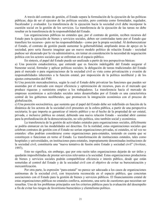 A través del contrato de gestión, el Estado separa la formulación de la ejecución de las políticas
públicas; deja de ser el ejecutor de las políticas sociales, pero continúa como formulador, regulador,
fiscalizador y evaluador. La transferencia de la ejecución hacia la sociedad civil debe incorporar la
cuestión social en la gestión de los servicios. La transferencia de la ejecución de las tareas no debe
resultar en la transferencia de la responsabilidad del Estado.
Las organizaciones públicas no estatales que, por el contrato de gestión, reciben recursos del
Estado para la ejecución de bienes y servicios sociales, deben ser controladas tanto por el Estado que
transfiere los recursos - pero no las responsabilidades - como por la propia sociedad. Al desburocratizar
el Estado, el contrato de gestión puede aumentar la gobernabilidad, ampliando áreas de apoyo en la
sociedad, pero sería ilusorio imaginar que un nuevo modelo político de relación Estado - sociedad
pudiese ser alcanzado por la vía administrativa, sin tomar en consideración la necesidad de negociación
política con los actores sociales que se enfrentan en el espacio público.
En síntesis, el papel del Estado puede ser analizado a partir de tres perspectivas básicas:
a) Una posición estadocéntrica, que entiende que es función indelegable del Estado asegurar el
bienestar social, formular y aplicar políticas sociales; la delegación de tareas tradicionales del Estado
para el mercado o para organizaciones de la sociedad civil es vista como privatización y evasión de
responsabilidades inherentes a la función estatal, por imposición de la política neoliberal y de los
ajustes estructurales del FMI.
b) Una posición mercadocéntrica, según la cual el Estado debe privatizar las funciones que pueden ser
asumidas por el mercado con mayor eficiencia y optimización de recursos, pues es el mercado que
produce riquezas y suministra empleo a los trabajadores. La transferencia hacia el mercado de
empresas económicas o actividades sociales antes desarrolladas por el Estado es una característica
central de los gobiernos neoliberales, que promueven la integración económica con el proceso de
globalización.
c) Una posición sociocéntrica, que sustenta que el papel del Estado debe ser redefinido en función de la
dinámica de los actores de la sociedad civil presentes en la esfera pública, a partir de una perspectiva
societaria; lo que importa es garantizar el interés público y no el hecho de la propiedad de ser estatal,
privada, e inclusive pública no estatal, debiendo una nueva relación Estado - sociedad abrir camino
para la profundización de la democratización, no sólo política, sino también social y económica.
La transferencia de la gestión de actividades estatales para organizaciones sociales, difícilmente
se podría enmarcar en las modalidades así descritas. En la realidad, estas organizaciones sociales que
celebran contratos de gestión con el Estado no serían organizaciones privadas, ni estatales, ni tal vez no
estatales: ellas podrían considerarse como organizaciones para-estatales, teniendo en cuenta que se
constituyen o funcionan en torno al Estado. La transformación de instituciones estatales, tales como
hospitales y universidades, en instituciones para-estatales, impropiamente denominadas instituciones de
la sociedad civil, constituiría una “nueva tentativa de fusión entre Estado y sociedad civil” (Avritzer,
1997).
Esto no significa, sin embargo, que por esta razón tales organizaciones dejarán de ser útiles y
quedarán imposibilitadas de prestar servicios relevantes a la sociedad. Estas organizaciones productoras
de bienes y servicios sociales podrán compatibilizar eficiencia e interés público, desde que están
sometidas al control del Estado y de la sociedad civil con el objetivo de evitar su burocratización y
mercantilización.
Por otra parte, la expresión “para-estatal” no parece ser adecuada a los casos de organizaciones
autónomas de la sociedad civil, con trayectoria reconocida en el espacio público, que concretan
asociaciones con el Estado para la gestión de bienes y servicios públicos. El financiamiento estatal de
estas organizaciones públicas no estatales conlleva, asimismo, una serie de cuestiones que necesitan ser
resueltas. Uno de los problemas principales son los criterios públicos para la evaluación del desempeño
a fin de evitar los riesgos de favoritismo burocrático y clientelismo político.

21

 