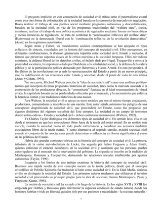 El proyecto implícito en este concepción de sociedad civil critica tanto el paternalismo estatal
como esta otra forma de colonización de la sociedad basada en la economía de mercado sin regulación.
Busca realizar el trabajo de una política social mediante programas autónomos y descentralizados,
basados en la sociedad civil, en vez de los programas tradicionales del “welfare state”. Busca,
asimismo, realizar el trabajo de una política económica de regulación mediante formas no burocráticas
y menos intrusivas de legislación. Se trata de combinar la “continuación reflexiva del welfare state”
(Habermas) en la democracia liberal con la “continuación reflexiva de la revolución democrática”
(Arato) en los regímenes autoritarios.
Según Arato y Cohen, los movimientos sociales contemporáneos se han apoyado en tipos
eclécticos de síntesis, vinculados con la historia del concepto de sociedad civil. Ellos presuponen, en
diferentes combinaciones, la división gramsciana tripartita entre sociedad civil, Estado y mercado, al
tiempo que preservan aspectos claves de la crítica marxista a la sociedad burguesa. Ellos reivindican
asimismo, la defensa liberal de los derechos civiles, el énfasis dado por Hegel, Tocqueville y otros a la
pluralidad societaria, la importancia dada por Durkheim a la solidaridad social, y la defensa de la esfera
pública y de la participación política destacada por Habermas y Hanna Arendt. En esta perspectiva, el
fin último de las revoluciones no es más la reestructuración del Estado a partir de un nuevo principio,
sino la redefinición de las relaciones entre Estado y sociedad, desde el punto de vista de esta última
(Arato y Cohen, 1994).
Por otra parte, Michael Waltzer concibe la “idea de sociedad civil” como una moldura políticoteórica que incorpora diversas propuestas históricas de sociedad, tales como la marxista asociada a la
cooperación de los productores directos, la “comunitaria” fundada en el ideal rousseauniano de virtud
cívica, la capitalista basada en las posibilidades ofrecidas por el mercado, y la nacionalista que enfatiza
la herencia común y las tradiciones históricas de una nación.
Para Waltzer, la sociedad civil se apoya en seres sociales que son al mismo tiempo ciudadanos,
productores, consumidores y miembros de una nación. Este autor señala asimismo los peligros de una
concepción despolitizada de sociedad civil, que prescindiría del Estado, como fue propuesto por
algunos disidentes del régimen socialista del Este europeo. La sociedad es un campo de tensiones
donde ambas esferas - Estado y sociedad civil - deben controlarse mutuamente (Waltzer, 1992).
Ya Charles Taylor distinguía tres diferentes tipos de sociedad civil. En sentido laxo, ella existe
desde el momento en que hay asociaciones libres fuera de la tutela del poder estatal. En un sentido más
estricto, cuando la sociedad como un todo puede estructurarse y coordinar sus acciones mediante
asociaciones libres de la tutela estatal. Y como alternativa al segundo sentido, existirá sociedad civil
cuando el conjunto de las asociaciones puede determinar o influenciar en forma significativa el curso
de las políticas del Estado.
Habría dos grandes corrientes teóricas en la historia del concepto de sociedad civil. La primera,
tributaria de la visión anti-absolutista de Locke, fue seguida por Adam Ferguson y Adam Smith,
quienes enfatizan el carácter económico de la sociedad civil y sostienen que las personas pueden
autorregularse en el mercado sin la intervención del gobierno. La segunda se inscribe en la tradición de
Montesquieu, Rousseau y Tocqueville, destacando las relaciones sociales establecidas por agentes
autónomos (Taylor, 1990).
Escaparía a los límites de este trabajo examinar la historia del concepto de sociedad civil.
Bástenos una rápida reseña de este concepto oscuro en la teoría política, desde que el concepto
aristotélico de Politike Koinonia fue traducido al latín como sociedad civil. En la Edad Media, societas
civilis no distinguía la sociedad del Estado. Los primeros autores modernos que utilizaron el término
sociedad civil procurando un principio propio para la idea de sociedad, fueron Montesquieu, Paine y
Ferguson (Keane, 1988).
La noción de sociedad civil ha variado a lo largo de la historia. En los siglos XVII y XVIII fue
empleada por Hobbes y Rousseau para diferenciar la supuesta condición de estado natural, donde los
hombres habrían vivido en libertad, guiados sólo por sus pasiones y necesidades - la societas naturalis 7

 