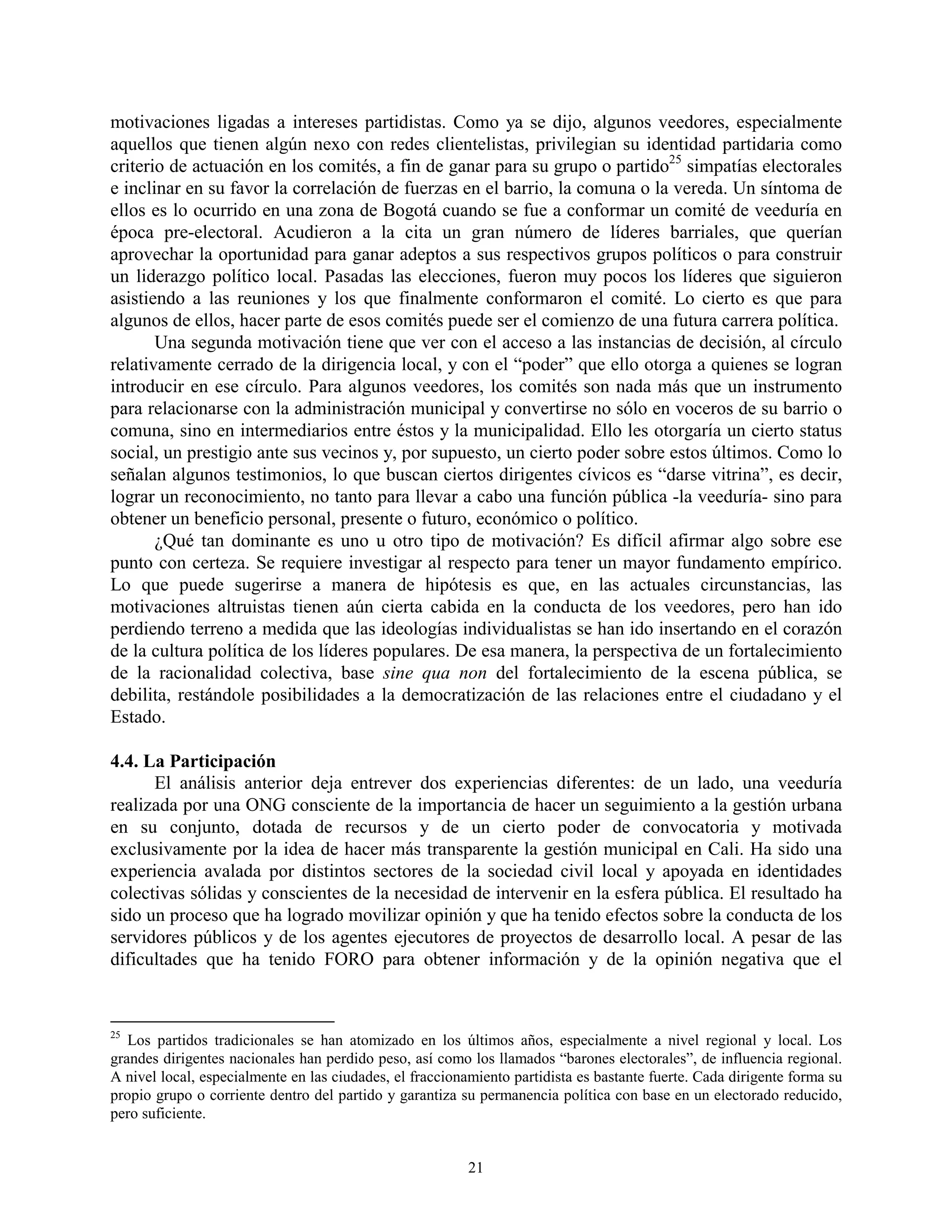 motivaciones ligadas a intereses partidistas. Como ya se dijo, algunos veedores, especialmente
aquellos que tienen algún nexo con redes clientelistas, privilegian su identidad partidaria como
criterio de actuación en los comités, a fin de ganar para su grupo o partido25 simpatías electorales
e inclinar en su favor la correlación de fuerzas en el barrio, la comuna o la vereda. Un síntoma de
ellos es lo ocurrido en una zona de Bogotá cuando se fue a conformar un comité de veeduría en
época pre-electoral. Acudieron a la cita un gran número de líderes barriales, que querían
aprovechar la oportunidad para ganar adeptos a sus respectivos grupos políticos o para construir
un liderazgo político local. Pasadas las elecciones, fueron muy pocos los líderes que siguieron
asistiendo a las reuniones y los que finalmente conformaron el comité. Lo cierto es que para
algunos de ellos, hacer parte de esos comités puede ser el comienzo de una futura carrera política.
       Una segunda motivación tiene que ver con el acceso a las instancias de decisión, al círculo
relativamente cerrado de la dirigencia local, y con el “poder” que ello otorga a quienes se logran
introducir en ese círculo. Para algunos veedores, los comités son nada más que un instrumento
para relacionarse con la administración municipal y convertirse no sólo en voceros de su barrio o
comuna, sino en intermediarios entre éstos y la municipalidad. Ello les otorgaría un cierto status
social, un prestigio ante sus vecinos y, por supuesto, un cierto poder sobre estos últimos. Como lo
señalan algunos testimonios, lo que buscan ciertos dirigentes cívicos es “darse vitrina”, es decir,
lograr un reconocimiento, no tanto para llevar a cabo una función pública -la veeduría- sino para
obtener un beneficio personal, presente o futuro, económico o político.
       ¿Qué tan dominante es uno u otro tipo de motivación? Es difícil afirmar algo sobre ese
punto con certeza. Se requiere investigar al respecto para tener un mayor fundamento empírico.
Lo que puede sugerirse a manera de hipótesis es que, en las actuales circunstancias, las
motivaciones altruistas tienen aún cierta cabida en la conducta de los veedores, pero han ido
perdiendo terreno a medida que las ideologías individualistas se han ido insertando en el corazón
de la cultura política de los líderes populares. De esa manera, la perspectiva de un fortalecimiento
de la racionalidad colectiva, base sine qua non del fortalecimiento de la escena pública, se
debilita, restándole posibilidades a la democratización de las relaciones entre el ciudadano y el
Estado.

4.4. La Participación
      El análisis anterior deja entrever dos experiencias diferentes: de un lado, una veeduría
realizada por una ONG consciente de la importancia de hacer un seguimiento a la gestión urbana
en su conjunto, dotada de recursos y de un cierto poder de convocatoria y motivada
exclusivamente por la idea de hacer más transparente la gestión municipal en Cali. Ha sido una
experiencia avalada por distintos sectores de la sociedad civil local y apoyada en identidades
colectivas sólidas y conscientes de la necesidad de intervenir en la esfera pública. El resultado ha
sido un proceso que ha logrado movilizar opinión y que ha tenido efectos sobre la conducta de los
servidores públicos y de los agentes ejecutores de proyectos de desarrollo local. A pesar de las
dificultades que ha tenido FORO para obtener información y de la opinión negativa que el


25
   Los partidos tradicionales se han atomizado en los últimos años, especialmente a nivel regional y local. Los
grandes dirigentes nacionales han perdido peso, así como los llamados “barones electorales”, de influencia regional.
A nivel local, especialmente en las ciudades, el fraccionamiento partidista es bastante fuerte. Cada dirigente forma su
propio grupo o corriente dentro del partido y garantiza su permanencia política con base en un electorado reducido,
pero suficiente.


                                                          21
 
