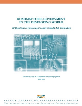 Roadmap for E-government
in the Developing World
10 Questions E-Government Leaders Should Ask Themselves

The Working Group on E-Government in the Developing World
APRIL 2002

P A C I F I C

T

H E

C O U N C I L

W E S T E R N

P A R T N E R

O F

O N
T H E

I N T E R N A T I O N A L

C

O U N C I L

O N

F

O R E I G N

P O L I C Y

R

E L A T I O N S

 
