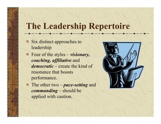The Leadership Repertoire 
Six distinct approaches to 
leadership 
Four of the styles – visionary, 
coaching, affiliative and 
democratic – create the kind of 
resonance that boosts 
performance. 
The other two – pace-setting and 
commanding – should be 
applied with caution. 
 
