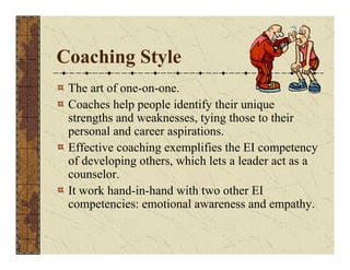 Coaching Style 
The art of one-on-one. 
Coaches help people identify their unique 
strengths and weaknesses, tying those to their 
personal and career aspirations. 
Effective coaching exemplifies the EI competency 
of developing others, which lets a leader act as a 
counselor. 
It work hand-in-hand with two other EI 
competencies: emotional awareness and empathy. 
 