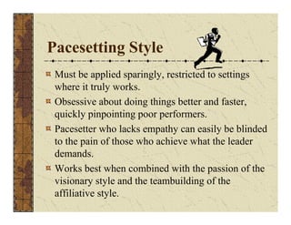 Pacesetting Style 
Must be applied sparingly, restricted to settings 
where it truly works. 
Obsessive about doing things better and faster, 
quickly pinpointing poor performers. 
Pacesetter who lacks empathy can easily be blinded 
to the pain of those who achieve what the leader 
demands. 
Works best when combined with the passion of the 
visionary style and the teambuilding of the 
affiliative style. 
 