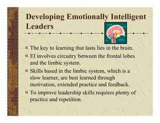 Developing Emotionally Intelligent 
Leaders 
The key to learning that lasts lies in the brain. 
EI involves circuitry between the frontal lobes 
and the limbic system. 
Skills based in the limbic system, which is a 
slow learner, are best learned through 
motivation, extended practice and feedback. 
To improve leadership skills requires plenty of 
practice and repetition. 
 