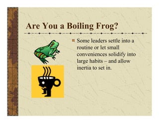 Are You a Boiling Frog? 
Some leaders settle into a 
routine or let small 
conveniences solidify into 
large habits – and allow 
inertia to set in. 
 