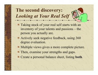 The second discovery: 
Looking at Your Real Self 
Taking stock of your real self starts with an 
inventory of your talents and passions – the 
person you actually are. 
Actively seek negative feedback, using 360 
degree evaluation. 
Multiple views gives a more complete picture. 
Then, examine your strengths and gaps. 
Create a personal balance sheet, listing both. 
 