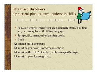 The third discovery: 
a practical plan to learn leadership skills 
Focus on improvements you are passionate about, building 
on your strengths while filling the gaps. 
Set specific, manageable learning goals. 
Goals: 
‰ should build strengths; 
‰ must be your own, not someone else’s; 
‰ must be flexible & feasible, with manageable steps; 
‰ must fit your learning style. 
 