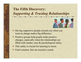 The Fifth Discovery: 
Supporting & Trusting Relationships 
Having supportive people around you when you 
want to change makes big difference. 
Positive groups help people make positive 
changes, especially when the relationships are 
filled with candor, trust & psychological safety. 
This safety is crucial for learning to occur. 
Find a mentor, hire an executive coach. 
 