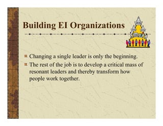 Building EI Organizations 
Changing a single leader is only the beginning. 
The rest of the job is to develop a critical mass of 
resonant leaders and thereby transform how 
people work together. 
 