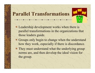 Parallel Transformations 
Leadership development works when there is 
parallel transformations in the organizations that 
those leaders guide. 
Groups only begin to change when the understand 
how they work, especially if there is discordance. 
They must understand what the underlying group 
norms are, and then develop the ideal vision for 
the group. 
 