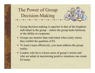 The Power of Group 
Decision-Making 
Group decision-making is superior to that of the brightest 
individual in the group – unless the group lacks harmony 
or the ability to cooperate. 
Groups are smarter than individual when (only when) 
they exhibit the qualities of EI. 
To lead a team effectively, you must address the group 
reality. 
Leaders who have a keen sense of group’s norms and 
who are adept at maximizing positive emotions can create 
EI teams. 
 