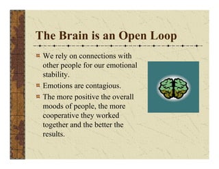 The Brain is an Open Loop 
We rely on connections with 
other people for our emotional 
stability. 
Emotions are contagious. 
The more positive the overall 
moods of people, the more 
cooperative they worked 
together and the better the 
results. 
 