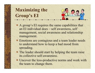 Maximizing the 
Group’s EI 
A group’s EI requires the same capabilities that 
an EI individual does – self awareness, self 
management, social awareness and relationship 
management. 
Emotions are contagious and a team leader needs 
to understand how to keep a bad mood from 
spreading. 
The leader should start by helping the team raise 
its collective self-awareness. 
Uncover the less-productive norms and work with 
the team to change them. 
 