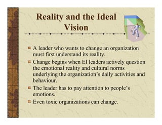 Reality and the Ideal 
Vision 
A leader who wants to change an organization 
must first understand its reality. 
Change begins when EI leaders actively question 
the emotional reality and cultural norms 
underlying the organization’s daily activities and 
behaviour. 
The leader has to pay attention to people’s 
emotions. 
Even toxic organizations can change. 
 