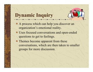 Dynamic Inquiry 
A process which can help you discover an 
organization’s emotional reality. 
Uses focused conversations and open-ended 
questions to get to feelings. 
Themes become apparent from these 
conversations, which are then taken to smaller 
groups for more discussion. 
 