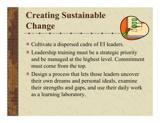 Creating Sustainable 
Change 
Cultivate a dispersed cadre of EI leaders. 
Leadership training must be a strategic priority 
and be managed at the highest level. Commitment 
must come from the top. 
Design a process that lets those leaders uncover 
their own dreams and personal ideals, examine 
their strengths and gaps, and use their daily work 
as a learning laboratory. 
 