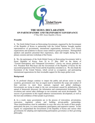 THE SEOUL DECLARATION 
ON PARTICIPATORY AND TRANSPARENT GOVERNANCE 
27 May 2005, Seoul, Republic of Korea 
Preamble 
1. The Sixth Global Forum on Reinventing Government, organized by the Government 
of the Republic of Korea in partnership with the United Nations, brought together 
representatives of governments, international organizations, businesses, civil society 
organizations and academia to discuss issues related to good governance. Distinguished 
speakers and panelists presented their experiences, ideas and insights during the six 
plenary sessions and nine workshops of the Forum. 
2. We, the participants of the Sixth Global Forum on Reinventing Government, held in 
Seoul, Republic of Korea, from 24 to 27 May 2005 on the theme of 
“Toward Participatory and Transparent Governance,” convey our sincere gratitude to 
H.E. President Roh Moo-hyun and the Government of the Republic of Korea for the 
successful preparation of the Forum and the hospitality extended to us. We also thank the 
Secretariat of the United Nations, which served as co-organizer, and participating 
international organizations for their invaluable support for this major global event. 
Background 
3. As profound changes continue to impact the public and private sector in many 
countries, governments now face an urgent need to transform the scope and conduct of 
their activities to meet these national, regional and global challenges. 
Governments are trying to adapt to the new environment caused by globalization, the 
spread of democratic processes, the information and communication technology (ICT) 
revolution and various other challenges to our economic and social development. The 
success of governments in this regard enhances socioeconomic development, as well as 
the trust and confidence of their people in governance. 
4. As a result, many governments are in the process of reinvention, privatization, 
renovation, regulatory reform and building private-public partnerships. 
These transformations must be undertaken in ways that serve the needs of their people, 
particularly the poor, in a more transparent, participatory and responsive manner. In this 
regard, we congratulated the Government of the Republic of Korea and various other 
governments for adopting and implementing participatory governance as their governing 
philosophy. 
 