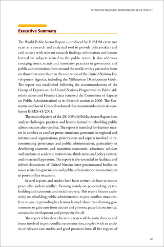 ReconstRucting Public AdministRAtion AfteR conflict




Executive Summary

The World Public Sector Report is produced by DPADM every two
years as a research and analytical tool to provide policymakers and
civil society with relevant research findings, information and lessons
learned on subjects related to the public sector. It also addresses
emerging issues, trends and innovative practices in governance and
public administration from around the world, with a particular focus
on those that contribute to the realization of the United Nations De-
velopment Agenda, including the Millennium Development Goals.
The report was established following the recommendations of the
Group of Experts on the United Nations Programme on Public Ad-
ministration and Finance (later renamed the Committee of Experts
on Public Administration) at its fifteenth session in 2000. The Eco-
nomic and Social Council endorsed this recommendation in its reso-
lution E/RES/45/2001.
      The main objective of the 2010 World Public Sector Report is to
analyse challenges, practices and lessons learned in rebuilding public
administration after conflict. The report is intended for decision mak-
ers in conflict or conflict-prone situations; personnel in regional and
international organizations; practitioners and experts involved in re-
constructing governance and public administration, particularly in
developing countries and transition economies; educators, scholars
and students at academic institutions, think-tanks and policy centres;
and interested laypersons. The report is also intended to facilitate and
inform discussions of United Nations inter-governmental bodies on
issues related to governance and public administration reconstruction
in post-conflict situations.
      Several reports and studies have been written on how to restore
peace after violent conflict, focusing mainly on peacemaking, peace-
building and economic and social recovery. This report focuses exclu-
sively on rebuilding public administration in post-conflict situations.
It is unique in providing key lessons learned about transforming gov-
ernments to gain trust from citizens and promote peaceful coexistence,
sustainable development and prosperity for all.
      The report is based on a literature review of the main theories and
issues involved in post-conflict reconstruction, coupled with an analy-
sis of relevant case studies and good practices from all five regions of

                                                                                                     vii
 