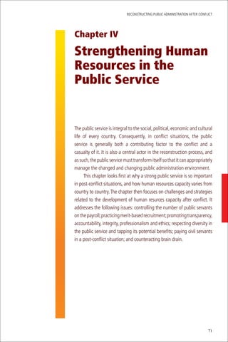 ReconstRucting Public AdministRAtion AfteR conflict




Chapter IV

Strengthening Human
Resources in the
Public Service


the public service is integral to the social, political, economic and cultural
life of every country. consequently, in conflict situations, the public
service is generally both a contributing factor to the conflict and a
casualty of it. it is also a central actor in the reconstruction process, and
as such, the public service must transform itself so that it can appropriately
manage the changed and changing public administration environment.
     this chapter looks first at why a strong public service is so important
in post-conflict situations, and how human resources capacity varies from
country to country. the chapter then focuses on challenges and strategies
related to the development of human resurces capacity after conflict. it
addresses the following issues: controlling the number of public servants
on the payroll; practicing merit-based recruitment; promoting transparency,
accountability, integrity, professionalism and ethics; respecting diversity in
the public service and tapping its potential benefits; paying civil servants
in a post-conflict situation; and counteracting brain drain.




                                                                             71
 